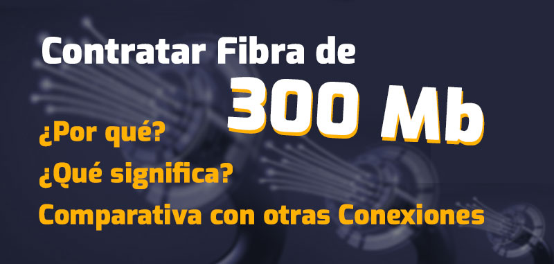 Contratar Fibra de 300 Mb: Por qué, qué significa y comparativa con otras Conexiones